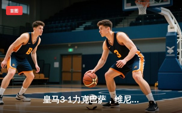 皇马3-1力克巴萨，维尼修斯双响助球队登顶西甲积分榜