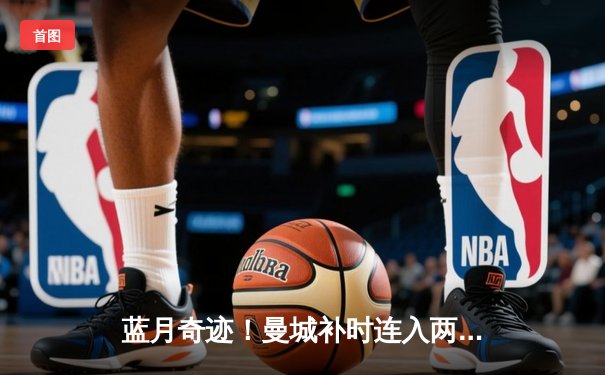 蓝月奇迹！曼城补时连入两球逆转维拉 六年五冠铸就英超王朝